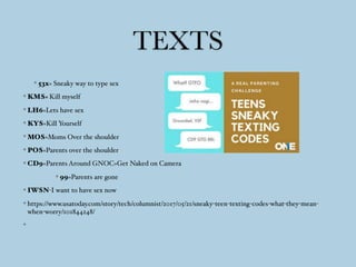 TEXTS
53x= Sneaky way to type sex
KMS= Kill myself
LH6=Lets have sex
KYS=Kill Yourself
MOS=Moms Over the shoulder
POS=Parents over the shoulder
CD9=Parents Around GNOC=Get Naked on Camera
99=Parents are gone
IWSN-I want to have sex now
https://www.usatoday.com/story/tech/columnist/2017/05/21/sneaky-teen-texting-codes-what-they-mean-
when-worry/101844248/
 