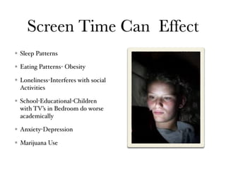 Screen Time Can Effect
Sleep Patterns
Eating Patterns- Obesity
Loneliness-Interferes with social
Activities
School-Educational-Children
with TV’s in Bedroom do worse
academically
Anxiety-Depression
Marijuana Use
 