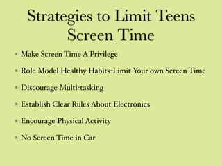 Strategies to Limit Teens
Screen Time
Make Screen Time A Privilege
Role Model Healthy Habits-Limit Your own Screen Time
Discourage Multi-tasking
Establish Clear Rules About Electronics
Encourage Physical Activity
No Screen Time in Car
 