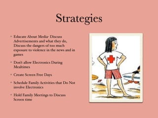 Strategies
Educate About Media- Discuss
Advertisements and what they do,
Discuss the dangers of too much
exposure to violence in the news and in
games
Don’t allow Electronics During
Mealtimes
Create Screen Free Days
Schedule Family Activities that Do Not
involve Electronics
Hold Family Meetings to Discuss
Screen time
 