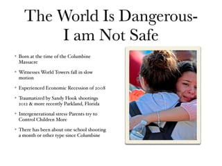 The World Is Dangerous-
I am Not Safe
Born at the time of the Columbine
Massacre
Witnesses World Towers fall in slow
motion
Experienced Economic Recession of 2008
Traumatized by Sandy Hook shootings
2012 & more recently Parkland, Florida
Intergenerational stress-Parents try to
Control Children More
There has been about one school shooting
a month or other type since Columbine
 