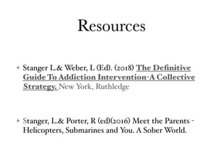 Resources
Stanger L.& Weber, L (Ed). (2018) The Deﬁnitive
Guide To Addiction Intervention-A Collective
Strategy. New York, Ruthledge
Stanger, L.& Porter, R (ed)(2016) Meet the Parents -
Helicopters, Submarines and You. A Sober World.
 