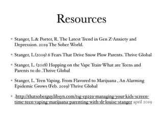 Resources
Stanger, L.& Porter, R. The Latest Trend in Gen Z-Anxiety and
Depression. 2019 The Sober World.
Stanger, L.(2019) 6 Fears That Drive Snow Plow Parents. Thrive Global
Stanger, L. (2018) Hopping on the Vape Train-What are Teens and
Parents to do .Thrive Global
Stanger, L. Teen Vaping. From Flavored to Marijuana , An Alarming
Epidemic Grows (Feb. 2019) Thrive Global
.http://thatsoberguy.libsyn.com/tsg-ep259-managing-your-kids-screen-
time-teen-vaping-marijuana-parenting-with-dr-louise-stanger april 2019
 