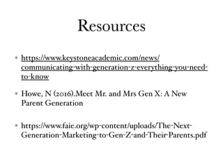 Resources
https://www.keystoneacademic.com/news/
communicating-with-generation-z-everything-you-need-
to-know
Howe, N (2016).Meet Mr. and Mrs Gen X: A New
Parent Generation
https://www.faie.org/wp-content/uploads/The-Next-
Generation-Marketing-to-Gen-Z-and-Their-Parents.pdf
 