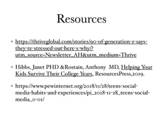 Resources
https://thriveglobal.com/stories/90-of-generation-z-says-
they-re-stressed-out-here-s-why/?
utm_source=Newsletter_AH&utm_medium=Thrive
Hibbs, Janet PHD &Rostain, Anthony MD, Helping Your
Kids Survive Their College Years, ResourcesPress,2019.
https://www.pewinternet.org/2018/11/28/teens-social-
media-habits-and-experiences/pi_2018-11-28_teens-social-
media_0-01/
 