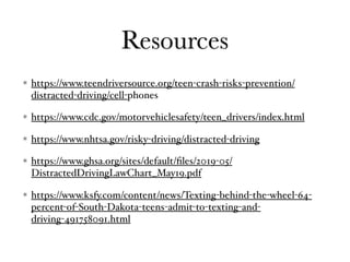 Resources
https://www.teendriversource.org/teen-crash-risks-prevention/
distracted-driving/cell-phones
https://www.cdc.gov/motorvehiclesafety/teen_drivers/index.html
https://www.nhtsa.gov/risky-driving/distracted-driving
https://www.ghsa.org/sites/default/ﬁles/2019-05/
DistractedDrivingLawChart_May19.pdf
https://www.ksfy.com/content/news/Texting-behind-the-wheel-64-
percent-of-South-Dakota-teens-admit-to-texting-and-
driving-491758091.html
 