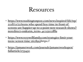 Resources
https://www.washingtonpost.com/news/inspired-life/wp/
2018/01/22/teens-who-spend-less-time-in-front-of-
screens-are-happier-up-to-a-point-new-research-shows/?
noredirect=on&utm_term=.4c055e12ﬀ8a
https://www.verywellfamily.com/strategies-limit-your-
teens-screen-time-2608915https://
https://jamanetwork.com/journals/jamanetworkopen/
fullarticle/2733430
 