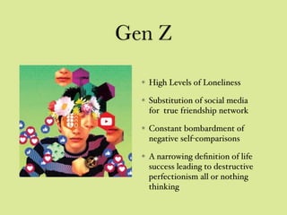 Gen Z
High Levels of Loneliness
Substitution of social media
for true friendship network
Constant bombardment of
negative self-comparisons
A narrowing deﬁnition of life
success leading to destructive
perfectionism all or nothing
thinking
 
