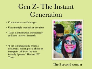 Gen Z- The Instant
Generation
Communicates with images
Uses multiple channels at one time
Takes in information immediately
and loses interest instantly
“I can simultaneously create a
document, edit it, post a photo on
instagram , all from the user
friendly I phone “ Hannah NY
Times
The 8 second wonder
 