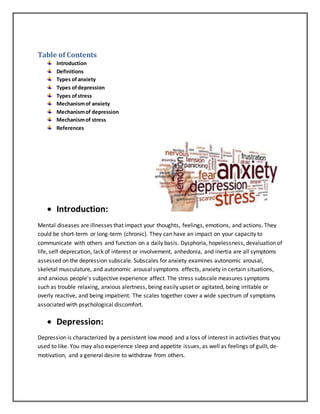 Table of Contents
Introduction
Definitions
Types ofanxiety
Types ofdepression
Types ofstress
Mechanismof anxiety
Mechanismof depression
Mechanismof stress
References
 Introduction:
Mental diseases are illnesses that impact your thoughts, feelings, emotions, and actions. They
could be short-term or long-term (chronic). They can have an impact on your capacity to
communicate with others and function on a daily basis. Dysphoria, hopelessness, devaluation of
life, self-deprecation, lack of interest or involvement, anhedonia, and inertia are all symptoms
assessed on the depression subscale. Subscales for anxiety examines autonomic arousal,
skeletal musculature, and autonomic arousal symptoms effects, anxiety in certain situations,
and anxious people's subjective experience affect. The stress subscale measures symptoms
such as trouble relaxing, anxious alertness, being easily upset or agitated, being irritable or
overly reactive, and being impatient. The scales together cover a wide spectrum of symptoms
associated with psychological discomfort.
 Depression:
Depression is characterized by a persistent low mood and a loss of interest in activities that you
used to like. You may also experience sleep and appetite issues, as well as feelings of guilt, de-
motivation, and a general desire to withdraw from others.
 