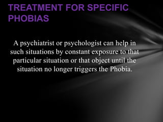 TREATMENT FOR SPECIFIC
PHOBIAS

 A psychiatrist or psychologist can help in
such situations by constant exposure to that
 particular situation or that object until the
  situation no longer triggers the Phobia.
 