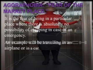 AGORAPHOBIA: “FEAR OF THE
MARKET PLACE.”
It is the fear of being in a particular
place where there is absolutely no
possibility of escaping in case of an
emergency.
An example will be travelling in an
airplane or in a car.
 