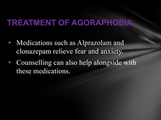 TREATMENT OF AGORAPHOBIA

• Medications such as Alprazolam and
  clonazepam relieve fear and anxiety.
• Counselling can also help alongside with
  these medications.
 