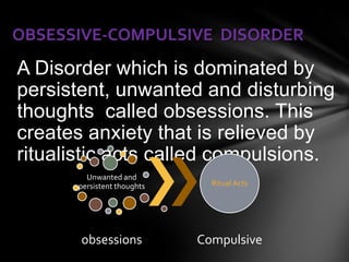 OBSESSIVE-COMPULSIVE DISORDER
A Disorder which is dominated by
persistent, unwanted and disturbing
thoughts called obsessions. This
creates anxiety that is relieved by
ritualistic acts called compulsions.
        Unwanted and
      persistent thoughts     Ritual Acts




       obsessions           Compulsive
 