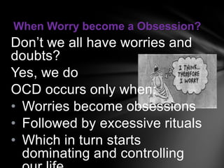 When Worry become a Obsession?
Don’t we all have worries and
doubts?
Yes, we do
OCD occurs only when:
• Worries become obsessions
• Followed by excessive rituals
• Which in turn starts
  dominating and controlling
 
