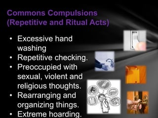 Commons Compulsions
(Repetitive and Ritual Acts)

• Excessive hand
  washing
• Repetitive checking.
• Preoccupied with
  sexual, violent and
  religious thoughts.
• Rearranging and
  organizing things.
• Extreme hoarding.
 