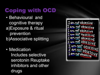 Coping with OCD
• Behavioural and
  cognitive therapy
a)Exposure & ritual
  prevention
b)Associative splitting

• Medication
   Includes selective
   serotonin Reuptake
   inhibitors and other
   drugs
 