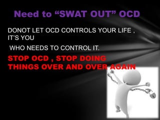 Need to “SWAT OUT” OCD
DONOT LET OCD CONTROLS YOUR LIFE ,
IT’S YOU
WHO NEEDS TO CONTROL IT.
STOP OCD , STOP DOING
THINGS OVER AND OVER AGAIN
 