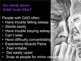 So what does
GAD look like?

People with GAD often:
• Have trouble falling asleep
• Startle easily
• Have trouble staying asleep
• Can’t relax
• Have difficulty concentrating
• Experience Muscle Pains
• Feel irritable
• Get easily upset
• Snap at people for minor reasons
 