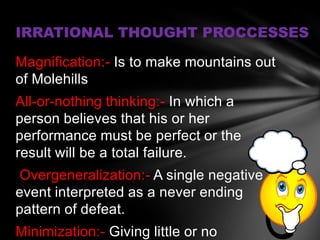 IRRATIONAL THOUGHT PROCCESSES

Magnification:- Is to make mountains out
of Molehills
All-or-nothing thinking:- In which a
person believes that his or her
performance must be perfect or the
result will be a total failure.
Overgeneralization:- A single negative
event interpreted as a never ending
pattern of defeat.
Minimization:- Giving little or no
 