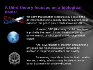 A third theory focuses on a biological
basis:
          We know that genetics seems to play a role in the
          development of some anxiety disorders, and there is
          evidence that genes play a modest role in GAD.

                   However, GAD (like many mental disorders)
          is probably the result of a combination of genetic,
          environmental, psychological, and developmental
          factors.

                  And, several parts of the brain (including the
          amygdala and hippocampus) are known to be
          involved in the production of fear and anxiety.

                   By learning more about how the brain creates
          fear and anxiety, scientists may be able to devise
          better treatments for anxiety disorders.
 