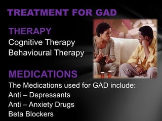 TREATMENT FOR GAD

THERAPY
Cognitive Therapy
Behavioural Therapy

MEDICATIONS
The Medications used for GAD include:
Anti – Depressants
Anti – Anxiety Drugs
Beta Blockers
 