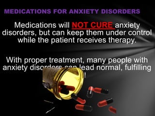 MEDICATIONS FOR ANXIETY DISORDERS

   Medications will NOT CURE anxiety
disorders, but can keep them under control
    while the patient receives therapy.

 With proper treatment, many people with
anxiety disorders can lead normal, fulfilling
                   lives!
 