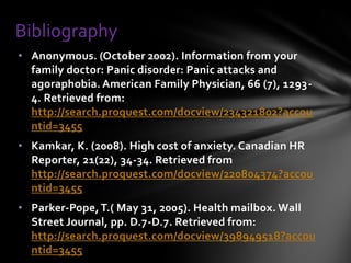 Bibliography
• Anonymous. (October 2002). Information from your
  family doctor: Panic disorder: Panic attacks and
  agoraphobia. American Family Physician, 66 (7), 1293-
  4. Retrieved from:
  http://search.proquest.com/docview/234321802?accou
  ntid=3455
• Kamkar, K. (2008). High cost of anxiety. Canadian HR
  Reporter, 21(22), 34-34. Retrieved from
  http://search.proquest.com/docview/220804374?accou
  ntid=3455
• Parker-Pope, T.( May 31, 2005). Health mailbox. Wall
  Street Journal, pp. D.7-D.7. Retrieved from:
  http://search.proquest.com/docview/398949518?accou
  ntid=3455
 