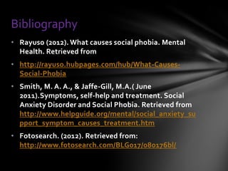 Bibliography
• Rayuso (2012). What causes social phobia. Mental
  Health. Retrieved from
• http://rayuso.hubpages.com/hub/What-Causes-
  Social-Phobia
• Smith, M. A. A., & Jaffe-Gill, M.A.( June
  2011).Symptoms, self-help and treatment. Social
  Anxiety Disorder and Social Phobia. Retrieved from
  http://www.helpguide.org/mental/social_anxiety_su
  pport_symptom_causes_treatment.htm
• Fotosearch. (2012). Retrieved from:
  http://www.fotosearch.com/BLG017/080176bl/
 