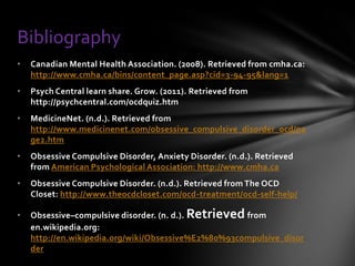 Bibliography
•   Canadian Mental Health Association. (2008). Retrieved from cmha.ca:
    http://www.cmha.ca/bins/content_page.asp?cid=3-94-95&lang=1
•   Psych Central learn share. Grow. (2011). Retrieved from
    http://psychcentral.com/ocdquiz.htm
•   MedicineNet. (n.d.). Retrieved from
    http://www.medicinenet.com/obsessive_compulsive_disorder_ocd/pa
    ge2.htm
•   Obsessive Compulsive Disorder, Anxiety Disorder. (n.d.). Retrieved
    from American Psychological Association: http://www.cmha.ca
•   Obsessive Compulsive Disorder. (n.d.). Retrieved from The OCD
    Closet: http://www.theocdcloset.com/ocd-treatment/ocd-self-help/

•   Obsessive–compulsive disorder. (n. d.). Retrieved from
    en.wikipedia.org:
    http://en.wikipedia.org/wiki/Obsessive%E2%80%93compulsive_disor
    der
 