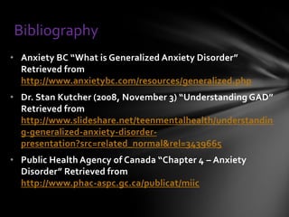 Bibliography
• Anxiety BC “What is Generalized Anxiety Disorder”
  Retrieved from
  http://www.anxietybc.com/resources/generalized.php
• Dr. Stan Kutcher (2008, November 3) “Understanding GAD”
  Retrieved from
  http://www.slideshare.net/teenmentalhealth/understandin
  g-generalized-anxiety-disorder-
  presentation?src=related_normal&rel=3439665
• Public Health Agency of Canada “Chapter 4 – Anxiety
  Disorder” Retrieved from
  http://www.phac-aspc.gc.ca/publicat/miic
 