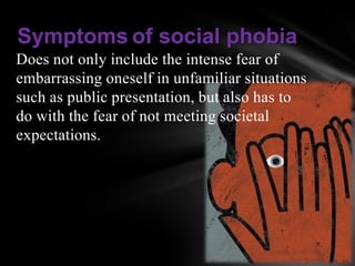 Symptoms of social phobia
Does not only include the intense fear of
embarrassing oneself in unfamiliar situations
such as public presentation, but also has to
do with the fear of not meeting societal
expectations.
 