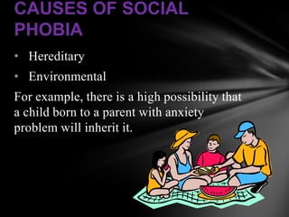 CAUSES OF SOCIAL
PHOBIA
• Hereditary
• Environmental
For example, there is a high possibility that
a child born to a parent with anxiety
problem will inherit it.
 