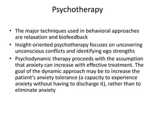 Psychotherapy

• The major techniques used in behavioral approaches
  are relaxation and biofeedback
• Insight-oriented psychotherapy focuses on uncovering
  unconscious conflicts and identifying ego strengths
• Psychodynamic therapy proceeds with the assumption
  that anxiety can increase with effective treatment. The
  goal of the dynamic approach may be to increase the
  patient's anxiety tolerance (a capacity to experience
  anxiety without having to discharge it), rather than to
  eliminate anxiety
 