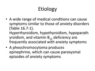 Etiology
• A wide range of medical conditions can cause
  symptoms similar to those of anxiety disorders
  (Table 16.7-1).
  Hyperthyroidism, hypothyroidism, hypoparath
  yroidism, and vitamin B12 deficiency are
  frequently associated with anxiety symptoms
• A pheochromocytoma produces
  epinephrine, which can cause paroxysmal
  episodes of anxiety symptoms
 
