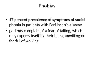 Phobias

• 17 percent prevalence of symptoms of social
  phobia in patients with Parkinson's disease
• patients complain of a fear of falling, which
  may express itself by their being unwilling or
  fearful of walking
 