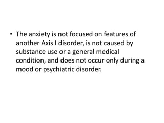 • The anxiety is not focused on features of
  another Axis I disorder, is not caused by
  substance use or a general medical
  condition, and does not occur only during a
  mood or psychiatric disorder.
 