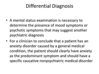Differential Diagnosis

• A mental status examination is necessary to
  determine the presence of mood symptoms or
  psychotic symptoms that may suggest another
  psychiatric diagnosis
• For a clinician to conclude that a patient has an
  anxiety disorder caused by a general medical
  condition, the patient should clearly have anxiety
  as the predominant symptom and should have a
  specific causative nonpsychiatric medical disorder
 