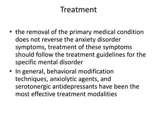 Treatment

• the removal of the primary medical condition
  does not reverse the anxiety disorder
  symptoms, treatment of these symptoms
  should follow the treatment guidelines for the
  specific mental disorder
• In general, behavioral modification
  techniques, anxiolytic agents, and
  serotonergic antidepressants have been the
  most effective treatment modalities
 