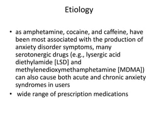 Etiology

• as amphetamine, cocaine, and caffeine, have
  been most associated with the production of
  anxiety disorder symptoms, many
  serotonergic drugs (e.g., lysergic acid
  diethylamide [LSD] and
  methylenedioxymethamphetamine [MDMA])
  can also cause both acute and chronic anxiety
  syndromes in users
• wide range of prescription medications
 