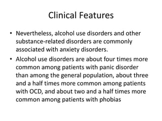 Clinical Features
• Nevertheless, alcohol use disorders and other
  substance-related disorders are commonly
  associated with anxiety disorders.
• Alcohol use disorders are about four times more
  common among patients with panic disorder
  than among the general population, about three
  and a half times more common among patients
  with OCD, and about two and a half times more
  common among patients with phobias
 