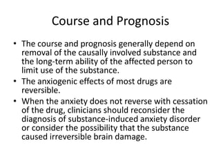 Course and Prognosis
• The course and prognosis generally depend on
  removal of the causally involved substance and
  the long-term ability of the affected person to
  limit use of the substance.
• The anxiogenic effects of most drugs are
  reversible.
• When the anxiety does not reverse with cessation
  of the drug, clinicians should reconsider the
  diagnosis of substance-induced anxiety disorder
  or consider the possibility that the substance
  caused irreversible brain damage.
 