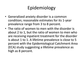 Epidemiology
• Generalized anxiety disorder is a common
  condition; reasonable estimates for its 1-year
  prevalence range from 3 to 8 percent.
• The ratio of women to men with the disorder is
  about 2 to 1, but the ratio of women to men who
  are receiving inpatient treatment for the disorder
  is about 1 to 1. A lifetime prevalence is close to 5
  percent with the Epidemiological Catchment Area
  (ECA) study suggesting a lifetime prevalence as
  high as 8 percent.
 