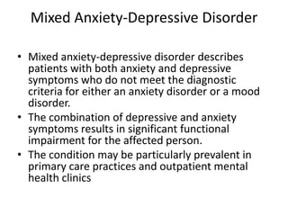 Mixed Anxiety-Depressive Disorder

• Mixed anxiety-depressive disorder describes
  patients with both anxiety and depressive
  symptoms who do not meet the diagnostic
  criteria for either an anxiety disorder or a mood
  disorder.
• The combination of depressive and anxiety
  symptoms results in significant functional
  impairment for the affected person.
• The condition may be particularly prevalent in
  primary care practices and outpatient mental
  health clinics
 