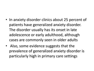 • In anxiety disorder clinics about 25 percent of
  patients have generalized anxiety disorder.
  The disorder usually has its onset in late
  adolescence or early adulthood, although
  cases are commonly seen in older adults
• Also, some evidence suggests that the
  prevalence of generalized anxiety disorder is
  particularly high in primary care settings
 