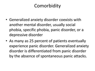 Comorbidity

• Generalized anxiety disorder coexists with
  another mental disorder, usually social
  phobia, specific phobia, panic disorder, or a
  depressive disorder
• As many as 25 percent of patients eventually
  experience panic disorder. Generalized anxiety
  disorder is differentiated from panic disorder
  by the absence of spontaneous panic attacks.
 