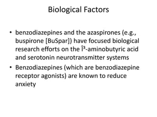 Biological Factors

• benzodiazepines and the azaspirones (e.g.,
  buspirone [BuSpar]) have focused biological
  research efforts on the Î³-aminobutyric acid
  and serotonin neurotransmitter systems
• Benzodiazepines (which are benzodiazepine
  receptor agonists) are known to reduce
  anxiety
 