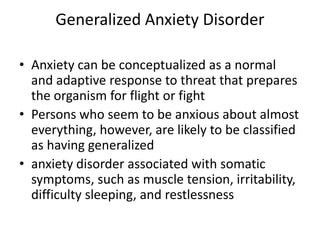 Generalized Anxiety Disorder

• Anxiety can be conceptualized as a normal
  and adaptive response to threat that prepares
  the organism for flight or fight
• Persons who seem to be anxious about almost
  everything, however, are likely to be classified
  as having generalized
• anxiety disorder associated with somatic
  symptoms, such as muscle tension, irritability,
  difficulty sleeping, and restlessness
 