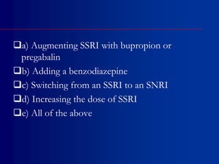 a) Augmenting SSRI with bupropion or
pregabalin
b) Adding a benzodiazepine
c) Switching from an SSRI to an SNRI
d) Increasing the dose of SSRI
e) All of the above
 