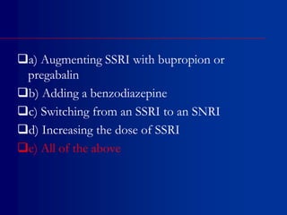 a) Augmenting SSRI with bupropion or
pregabalin
b) Adding a benzodiazepine
c) Switching from an SSRI to an SNRI
d) Increasing the dose of SSRI
e) All of the above
 